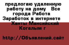 предлогаю удаленную работу на дому - Все города Работа » Заработок в интернете   . Ханты-Мансийский,Когалым г.